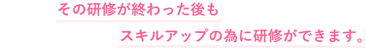 その研修が終わった後もスキルアップの為に研修ができます。